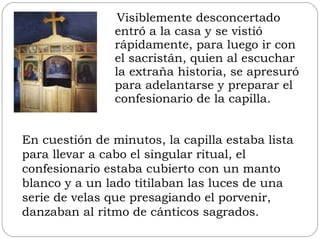 Visiblemente desconcertado entró a la casa y se vistió rápidamente, para luego ir con el sacristán, quien al escuchar la extraña historia, se apresuró para adelantarse y preparar el confesionario de la capilla.  En cuestión de minutos, la capilla estaba lista para llevar a cabo el singular ritual, el confesionario estaba cubierto con un manto blanco y a un lado titilaban las luces de una serie de velas que presagiando el porvenir, danzaban al ritmo de cánticos sagrados. 