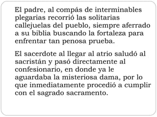 El padre, al compás de interminables plegarias recorrió las solitarias callejuelas del pueblo, siempre aferrado a su biblia buscando la fortaleza para enfrentar tan penosa prueba. El sacerdote al llegar al atrio saludó al sacristán y pasó directamente al confesionario, en donde ya le aguardaba la misteriosa dama, por lo que inmediatamente procedió a cumplir con el sagrado sacramento.  