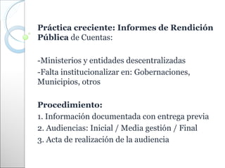 Práctica creciente: Informes de Rendición
Pública de Cuentas:

-Ministerios y entidades descentralizadas
-Falta institucionalizar en: Gobernaciones,
Municipios, otros

Procedimiento:
1. Información documentada con entrega previa
2. Audiencias: Inicial / Media gestión / Final
3. Acta de realización de la audiencia
 