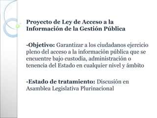 Proyecto de Ley de Acceso a la
Información de la Gestión Pública

-Objetivo: Garantizar a los ciudadanos ejercicio
pleno del acceso a la información pública que se
encuentre bajo custodia, administración o
tenencia del Estado en cualquier nivel y ámbito

-Estado de tratamiento: Discusión en
Asamblea Legislativa Plurinacional
 