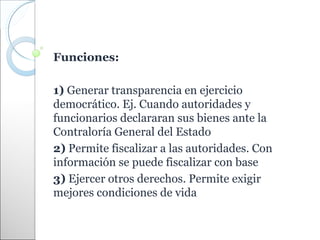 Funciones:

1) Generar transparencia en ejercicio
democrático. Ej. Cuando autoridades y
funcionarios declararan sus bienes ante la
Contraloría General del Estado
2) Permite fiscalizar a las autoridades. Con
información se puede fiscalizar con base
3) Ejercer otros derechos. Permite exigir
mejores condiciones de vida
 