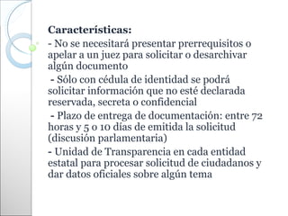 Características:
- No se necesitará presentar prerrequisitos o
apelar a un juez para solicitar o desarchivar
algún documento
 - Sólo con cédula de identidad se podrá
solicitar información que no esté declarada
reservada, secreta o confidencial
 - Plazo de entrega de documentación: entre 72
horas y 5 o 10 días de emitida la solicitud
(discusión parlamentaria)
- Unidad de Transparencia en cada entidad
estatal para procesar solicitud de ciudadanos y
dar datos oficiales sobre algún tema
 