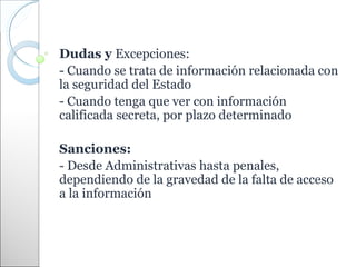 Dudas y Excepciones:
- Cuando se trata de información relacionada con
la seguridad del Estado
- Cuando tenga que ver con información
calificada secreta, por plazo determinado

Sanciones:
- Desde Administrativas hasta penales,
dependiendo de la gravedad de la falta de acceso
a la información
 