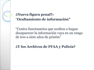 ¿Nueva figura penal?:
“Ocultamiento de información”

“Contra funcionarios que oculten o hagan
desaparecer la información vaya en un rango
de tres a siete años de prisión”

¿Y los Archivos de FFAA y Policía?
 