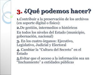 3. ¿Qué podemos hacer?
1.Contribuir a la preservación de los archivos
(en soporte digital o físico):
2.De gestión, intermedios o históricos
En todos los niveles del Estado (municipio,
gobernación, nacional)
3. En los cuatro órganos: Ejecutivo,
Legislativo, Judicial y Electoral
4. Cambiar la “Cultura del Secreto” en el
Estado
5.Evitar que el acceso a la información sea un
“linchamiento” a entidades públicas
 
