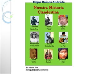 Edgar Ramos Andrade

         Nuestra Historia
          Clandestina


      Kumbay              Bruno       Miguel
     Santa Cruz           Pando        Beni




    Apiaguaiqui           Josefa      Jechu
    Chuquisaca          Cochabamba    La Paz




      Jaime               Benjo      Iguandari
      Oruro               Potosí       Tarija


En edición final
Para publicación por internet
 