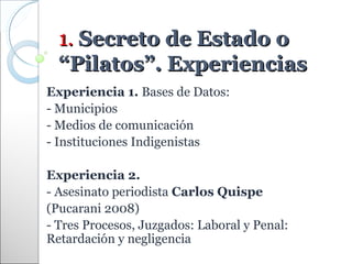 1. Secreto de Estado o
  “Pilatos”. Experiencias
Experiencia 1. Bases de Datos:
- Municipios
- Medios de comunicación
- Instituciones Indigenistas

Experiencia 2.
- Asesinato periodista Carlos Quispe
(Pucarani 2008)
- Tres Procesos, Juzgados: Laboral y Penal:
Retardación y negligencia
 