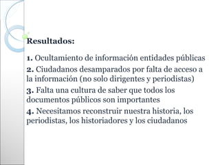 Resultados:

1. Ocultamiento de información entidades públicas
2. Ciudadanos desamparados por falta de acceso a
la información (no solo dirigentes y periodistas)
3. Falta una cultura de saber que todos los
documentos públicos son importantes
4. Necesitamos reconstruir nuestra historia, los
periodistas, los historiadores y los ciudadanos
 