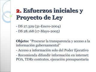 2. Esfuerzos iniciales y
Proyecto de Ley
- DS 27.329 (31-Enero-2004)
- DS 28.168 (17-Mayo-2005)

Objeto: “Procurar la transparencia y acceso a la
información gubernamental”
- Acceso a información solo del Poder Ejecutivo
- Recomienda difundir información en internet:
POA, TDRs contratos, ejecución presupuestaria
 