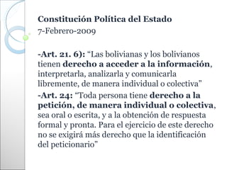 Constitución Política del Estado
7-Febrero-2009

-Art. 21. 6): “Las bolivianas y los bolivianos
tienen derecho a acceder a la información,
interpretarla, analizarla y comunicarla
libremente, de manera individual o colectiva”
-Art. 24: “Toda persona tiene derecho a la
petición, de manera individual o colectiva,
sea oral o escrita, y a la obtención de respuesta
formal y pronta. Para el ejercicio de este derecho
no se exigirá más derecho que la identificación
del peticionario”
 