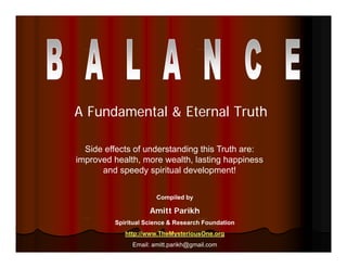 A Fundamental & Eternal Truth

  Side effects of understanding this Truth are:
improved health, more wealth, lasting happiness
      and speedy spiritual development!


                      Compiled by

                    Amitt Parikh
         Spiritual Science & Research Foundation
            http://www.TheMysteriousOne.org
              Email: amitt.parikh@gmail.com
 