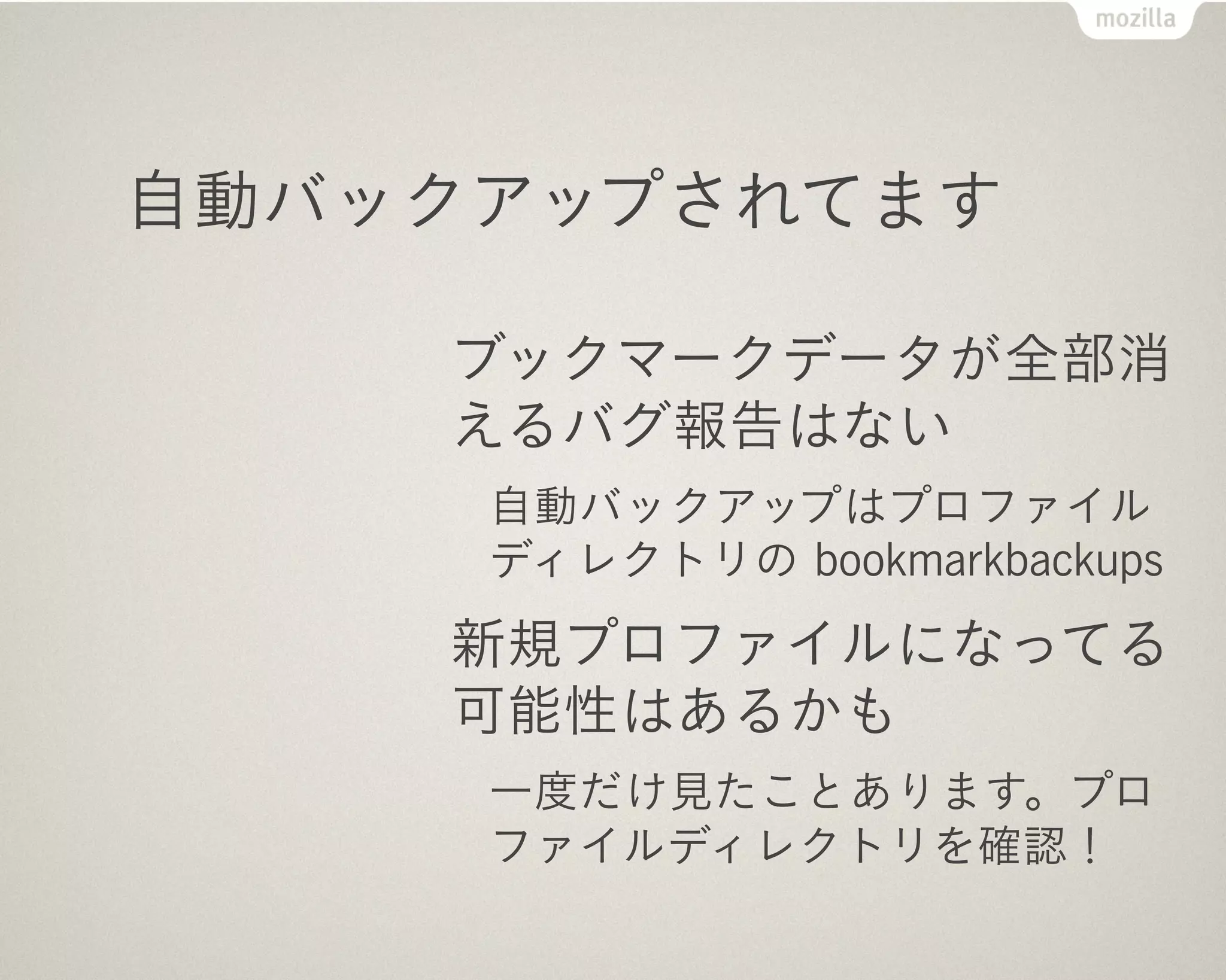 自動バックアップされてます

    ブックマークデータが全部消
    えるバグ報告はない
     自動バックアップはプロファイル
     ディレクトリの bookmarkbackups
    新規プロファイルになってる
    可能性はあるかも
     一度だけ見たことあります。プロ
     ファイルディレクトリを確認！
 