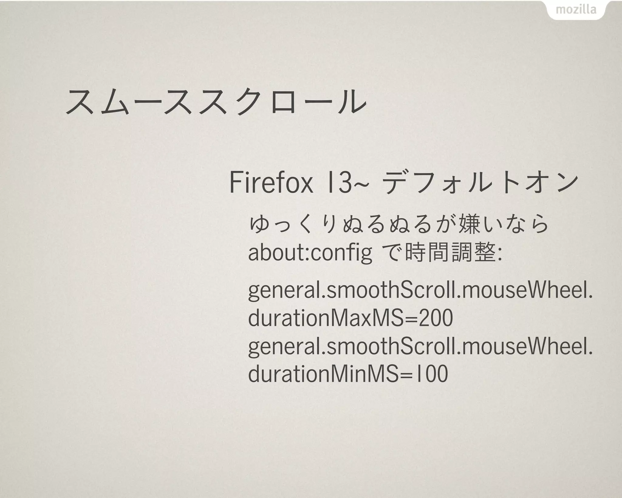 スムーススクロール

    Firefox 13 デフォルトオン
     ゆっくりぬるぬるが嫌いなら
     about:conﬁg で時間調整:
     general.smoothScroll.mouseWheel.
     durationMaxMS=200
     general.smoothScroll.mouseWheel.
     durationMinMS=100
 