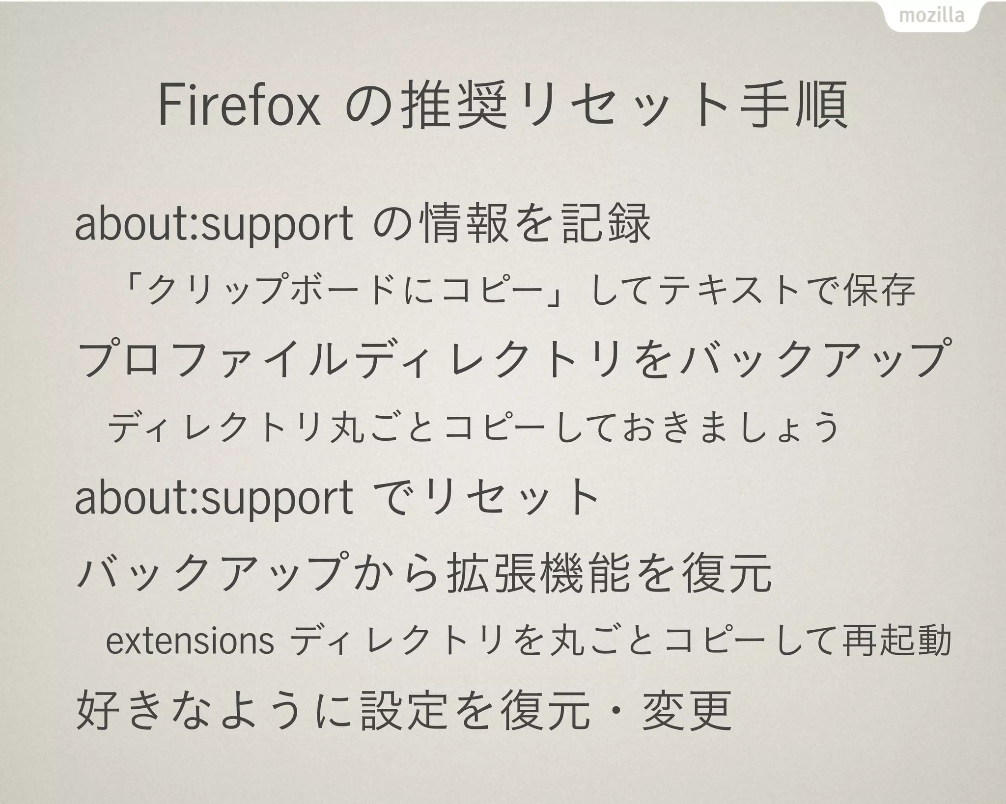 Firefox の推奨リセット手順

about:support の情報を記録
 「クリップボードにコピー」してテキストで保存
プロファイルディレクトリをバックアップ
 ディレクトリ丸ごとコピーしておきましょう
about:support でリセット
バックアップから拡張機能を復元
 extensions ディレクトリを丸ごとコピーして再起動
好きなように設定を復元・変更
 