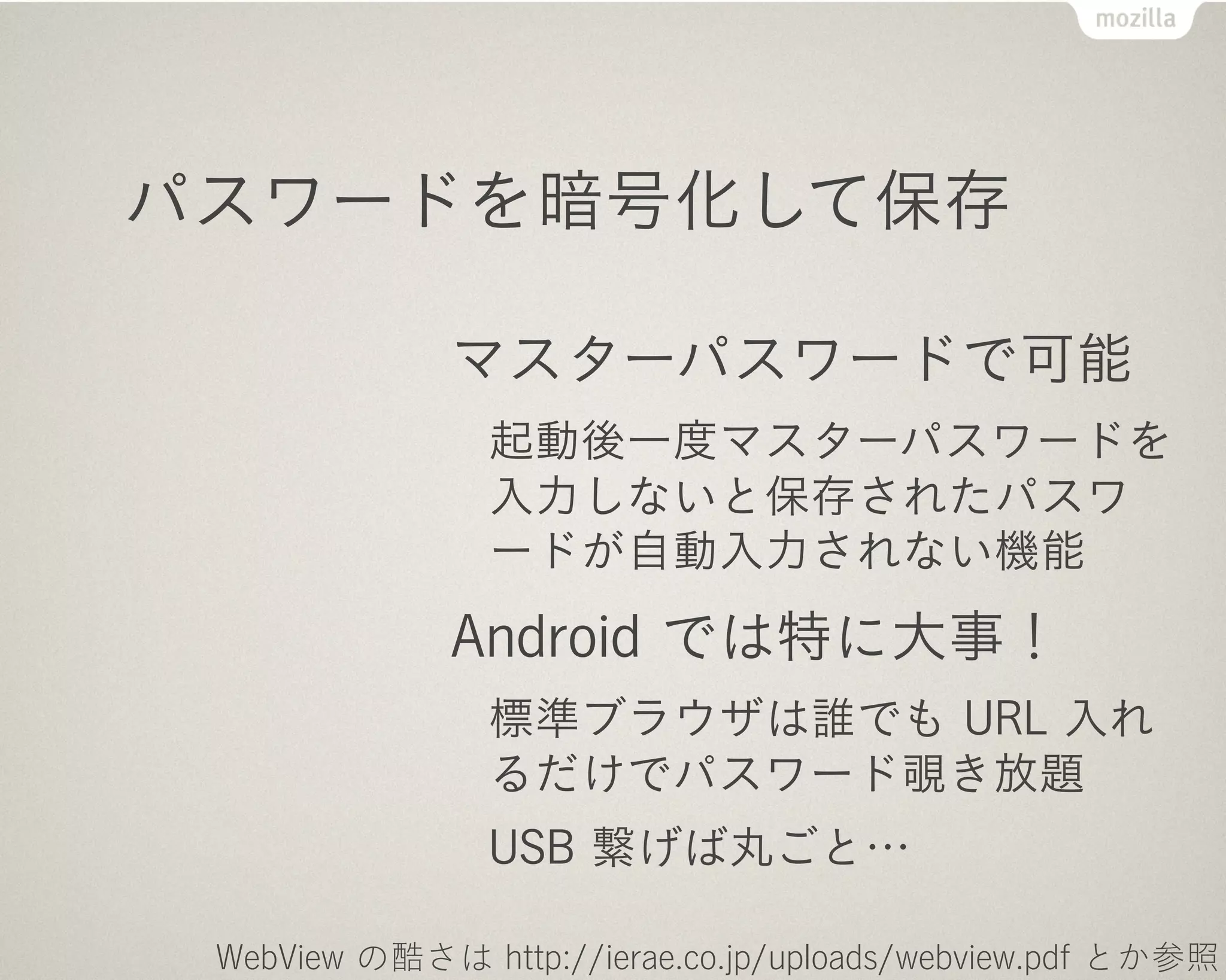 パスワードを暗号化して保存

              マスターパスワードで可能
                起動後一度マスターパスワードを
                入力しないと保存されたパスワ
                ードが自動入力されない機能
              Android では特に大事！
                標準ブラウザは誰でも URL 入れ
                るだけでパスワード覗き放題
                USB 繋げば丸ごと…

 WebView の酷さは http://ierae.co.jp/uploads/webview.pdf とか参照
 