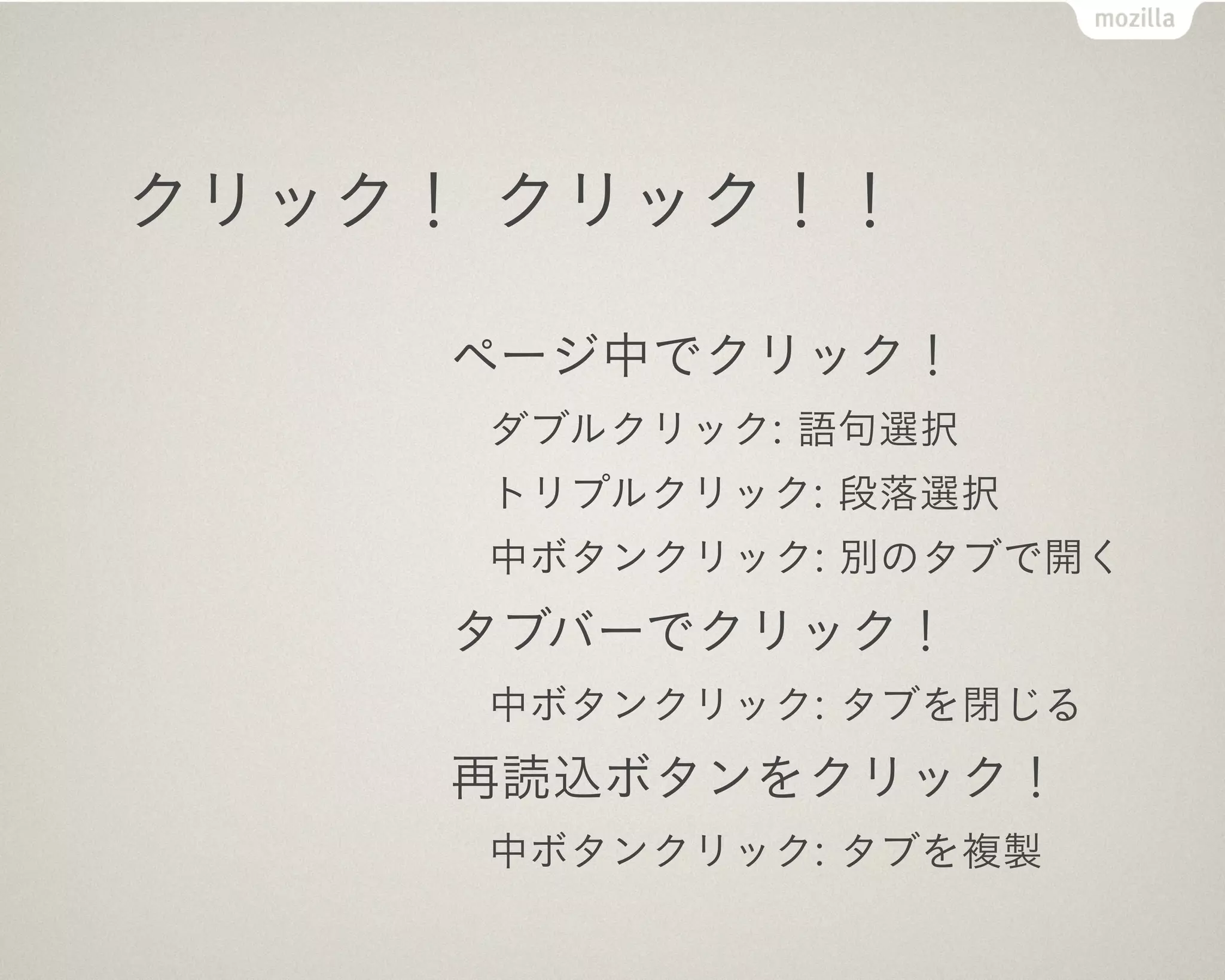 クリック！ クリック！！

     ページ中でクリック！
     ダブルクリック: 語句選択
     トリプルクリック: 段落選択
     中ボタンクリック: 別のタブで開く
     タブバーでクリック！
     中ボタンクリック: タブを閉じる
     再読込ボタンをクリック！
     中ボタンクリック: タブを複製
 