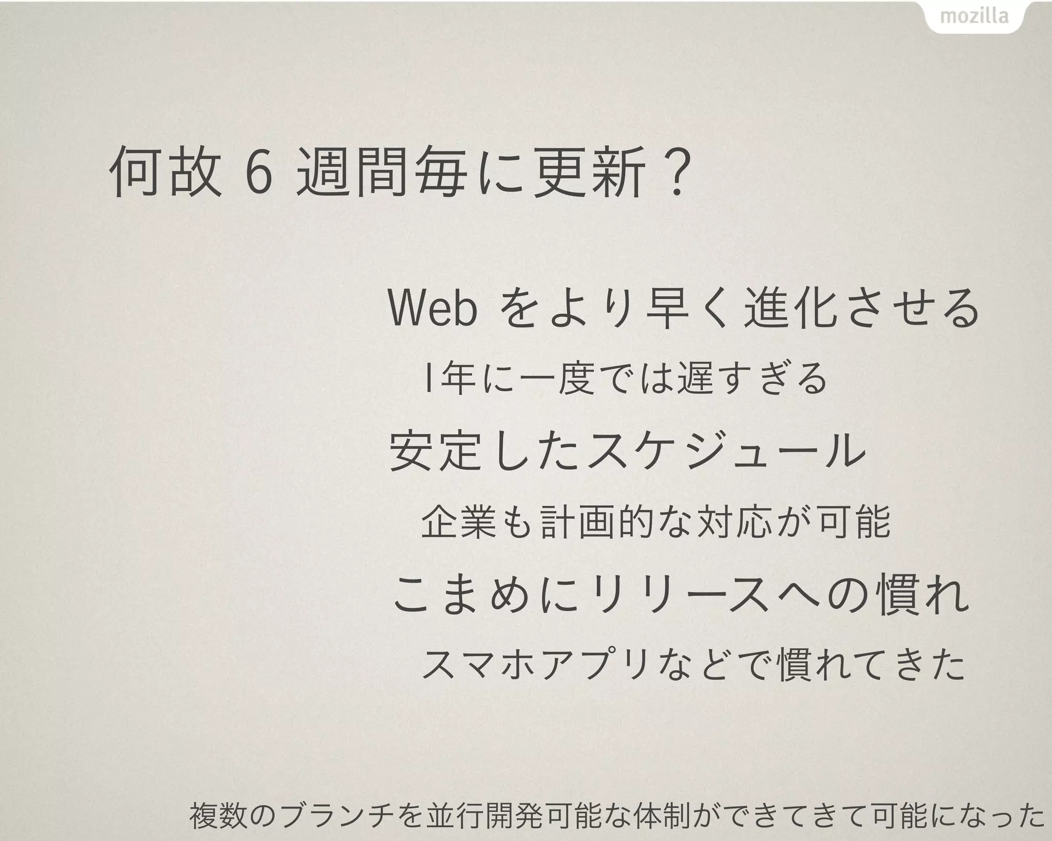 何故 6 週間毎に更新？

       Web をより早く進化させる
        1年に一度では遅すぎる
       安定したスケジュール
        企業も計画的な対応が可能
       こまめにリリースへの慣れ
        スマホアプリなどで慣れてきた


 複数のブランチを並行開発可能な体制ができてきて可能になった
 