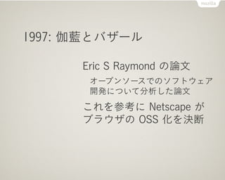 1998:「オープンソース」の誕生

      Netscape Communications が
      ブラウザのソースを公開
      Freeware Summit の投票で
      「オープンソース」名称採択
      ...