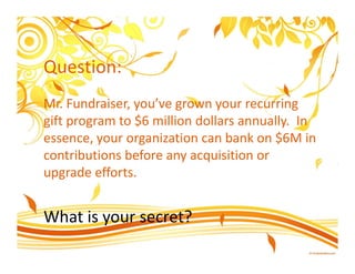 Question:
Mr. Fundraiser, you’ve grown your recurring
gift program to $6 million dollars annually. In
essence, your organization can bank on $6M in
contributions before any acquisition or
upgrade efforts.


What is your secret?
 