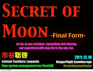 Secret of
     Moon                               -Final Form-
               As far as we continue expanding and sharing
                 our experience,We may fly in the sky, too.


                                                         2011.12.10
 Ichitani Toshihiro /papanda        HangarFlight SnowBarrage
 Eiwa system management.inc/DevLOVE     OracleAoyamaCenter
11   12   14
 
