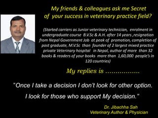 “”Once I take a decision I don’t look for other option.
I look for those who support My decision.”
Dr. Jibachha Sah
Veterinary Author & Physician
My friends & colleagues ask me Secret
of your success in veterinary practice field?
(Started carriers as Junior veterinary technician, enrolment in
undergraduate course B.V.Sc & A.H. after 14 years ,resignation
from Nepal Government Job at peak of promotion, completion of
post graduate, M.V.Sc than founder of 2 largest mixed practice
private Veterinary hospital in Nepal, author of more than 32
books & readers of your books more than 1,60,000 people’s in
120 countries)
My replies is ……………..
 