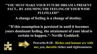 "YOU MUST MAKE YOUR FUTURE DREAMA PRESENT
FACT... BY ASSUMINGTHE FEELING OF YOUR WISH
FULFILLED!"
A change of feeling is a...
