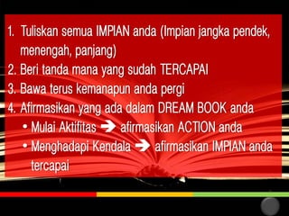 1. Tuliskan semua IMPIAN anda (Impian jangka pendek,
menengah, panjang)
2. Beri tanda mana yang sudah TERCAPAI
3. Bawa terus kemanapun anda pergi
4. Afirmasikan yang ada dalam DREAM BOOK anda
• Mulai Aktifitas  afirmasikan ACTION anda
• Menghadapi Kendala  afirmasikan IMPIAN anda
tercapai
21

 