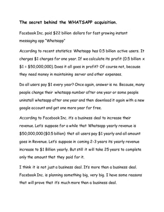 The secret behind the WHATSAPP acquisition.
Facebook Inc. paid $22 billion dollars for fast growing instant
messaging app “Whatsapp”
According to recent statistics Whatsapp has 0.5 billion active users. It
charges $1 charges for one year. If we calculate its profit (0.5 billion x
$1 = $50,000,000). Does it all goes in profit? Of course not, because
they need money in maintaining server and other expenses.
Do all users pay $1 every year? Once again, answer is no. Because, many
people change their whatsapp number after one year or some people
uninstall whatsapp after one year and then download it again with a new
google account and get one more year for free.
According to Facebook Inc. it’s a business deal to increase their
revenue. Let’s suppose for a while that Whatsapp yearly revenue is
$50,000,000 ($0.5 billion) that all users pay $1 yearly and all amount
goes in Revenue. Let’s suppose in coming 2-3 years its yearly revenue
increase to $1 Billion yearly. But still it will take 25 years to complete
only the amount that they paid for it.
I think it is not just a business deal. It’s more than a business deal.
Facebook Inc. is planning something big, very big. I have some reasons
that will prove that it’s much more than a business deal.
 