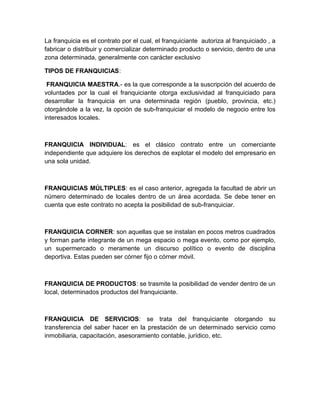 La franquicia es el contrato por el cual, el franquiciante autoriza al franquiciado , a
fabricar o distribuir y comercializar determinado producto o servicio, dentro de una
zona determinada, generalmente con carácter exclusivo

TIPOS DE FRANQUICIAS:

 FRANQUICIA MAESTRA.- es la que corresponde a la suscripción del acuerdo de
voluntades por la cual el franquiciante otorga exclusividad al franquiciado para
desarrollar la franquicia en una determinada región (pueblo, provincia, etc.)
otorgándole a la vez, la opción de sub-franquiciar el modelo de negocio entre los
interesados locales.



FRANQUICIA INDIVIDUAL: es el clásico contrato entre un comerciante
independiente que adquiere los derechos de explotar el modelo del empresario en
una sola unidad.



FRANQUICIAS MÚLTIPLES: es el caso anterior, agregada la facultad de abrir un
número determinado de locales dentro de un área acordada. Se debe tener en
cuenta que este contrato no acepta la posibilidad de sub-franquiciar.



FRANQUICIA CORNER: son aquellas que se instalan en pocos metros cuadrados
y forman parte integrante de un mega espacio o mega evento, como por ejemplo,
un supermercado o meramente un discurso político o evento de disciplina
deportiva. Estas pueden ser córner fijo o córner móvil.



FRANQUICIA DE PRODUCTOS: se trasmite la posibilidad de vender dentro de un
local, determinados productos del franquiciante.



FRANQUICIA DE SERVICIOS: se trata del franquiciante otorgando su
transferencia del saber hacer en la prestación de un determinado servicio como
inmobiliaria, capacitación, asesoramiento contable, jurídico, etc.
 