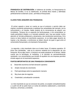 FRANQUICIA DE DISTRIBUCIÓN: si hablamos de tornillos, no franquiciamos la
fábrica de tornillos, si no su distribución, el contrato lleva inserto y delimitada
perfectamente la extensión zonal, permitida al franquiciado.



CLAVES PARA ADQUIRIR UNA FRANQUICIA



  El primer aspecto a tener en cuenta es que el producto o servicio deba ser
original y tendiente exitosamente a satisfacer las necesidades del mercado, con la
comunicación y el impulso. Nadie dudaría de la conveniencia de adquirir una
inmobiliaria. Tampoco de un expendio de hamburguesas, ni de comercializar un
medio periodístico dirigido a un mercado existente, pero, hay que prestar mucha
atención al: formato profesional y obviamente a las condiciones económicas. Si la
marca no tiene todavía el crecimiento expansivo, no se debe pagar derecho de
ingreso y las cláusulas y condiciones se deben discutir de igual a igual entre el
comerciante franquiciado y el empresario franquiciante.



 La segunda y más importante clave es el saber hacer. El sistema operativo. El
know how transferible, esta es la columna vertebral de la adquisición de una
franquicia. No es algo menor, ni tampoco se puede perpetuar en el tiempo, habida
cuenta que la tecnología, el marketing, y el mercado es permanentemente
cambiante. Los conocimientos que brindan el equilibrio de una empresa permitirá
el éxito seguro en el crecimiento expansivo.

PUNTOS IMPORTANTES DE UNA FRANQUICIA CONVENIENTE

a)   Desarrollo económico de fácil clonación operativa

b)    Amplio mercado de crecimiento

c)    Fácil aprendizaje sobre la capacitación marcaria

d)    Muy buen plan de negocios

e)    Creatividad y actualización constante.



 Lo más importante es que se conozcan las partes, se acepten (simpatía/empatía)
y a partir de allí se parta hacia un rumbo de estrecha colaboración y crecimiento
reciproco, armonioso y constante.
 