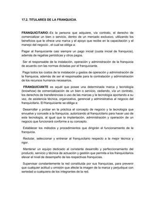 17.2. TITULARES DE LA FRANQUICIA.



FRANQUICITARIO.-Es la persona que adquiere, vía contrato, el derecho de
comercializar un bien o servicio, dentro de un mercado exclusivo, utilizando los
beneficios que le ofrece una marca y el apoyo que recibe en la capacitación y el
manejo del negocio , el cual se obliga a:

Pagar al franquiciante casi siempre un pago inicial (cuota inicial de franquicia),
además de regalías periódicas y otros pagos.

 Ser el responsable de la instalación, operación y administración de la franquicia
de acuerdo con las normas dictadas por el franquiciante.

 Paga todos los costos de la instalación y gastos de operación y administración de
la franquicia, además de ser el responsable para la contratación y administración
de los recursos humanos necesarios.

  FRANQUICIANTE es aquél que posee una determinada marca y tecnología
(knowhow) de comercialización de un bien o servicio, cediendo, vía un contrato,
los derechos de transferencias o uso de las marcas y la tecnología aportando a su
vez, de asistencia técnica, organizativa, gerencial y administrativa al negocio del
franquicitario. El franquiciante se obliga a:

 Desarrollar y probar en la práctica el concepto de negocio y la tecnología que
envuelve y concede a la franquicia, autorizando al franquicitario para hacer uso de
esta tecnología, al igual que la implantación, administración y operación de un
negocio que funcionará conforme a su concepto.

  Establecer los métodos y procedimientos que dirigirán el funcionamiento de la
franquicia.

  Reclutar, seleccionar y entrenar al franquicitario respecto a la mejor técnica y
rigor.

 Mantener un equipo dedicado al constante desarrollo y perfeccionamiento del
producto, servicio y técnica de actuación y gestión que permita a los franquicitarios
elevar el nivel de desempeño de las respectivas franquicias.

 Supervisar constantemente la red constituida por sus franquicias, para prevenir
que cualquier actitud u omisión que afecte la imagen de la marca y perjudique con
seriedad a cualquiera de los integrantes de la red.
 