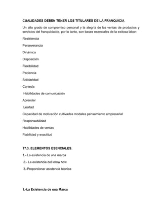 CUALIDADES DEBEN TENER LOS TITULARES DE LA FRANQUICIA

Un alto grado de compromiso personal y la alegría de las ventas de productos y
servicios del franquiciador, por lo tanto, son bases esenciales de la exitosa labor:

Resistencia

Perseverancia

Dinámica

Disposición

Flexibilidad

Paciencia

Solidaridad

Cortesía

Habilidades de comunicación

Aprender

Lealtad

Capacidad de motivación cultivadas modales pensamiento empresarial

Responsabilidad

Habilidades de ventas

Fiabilidad y exactitud



17.3. ELEMENTOS ESENCIALES.

1.- La existencia de una marca

2.- La existencia del know how

3.-Proporcionar asistencia técnica




1.-La Existencia de una Marca
 