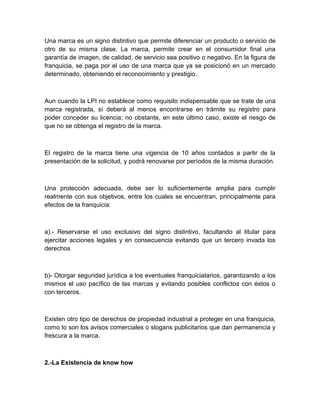 Una marca es un signo distintivo que permite diferenciar un producto o servicio de
otro de su misma clase. La marca, permite crear en el consumidor final una
garantía de imagen, de calidad, de servicio sea positivo o negativo. En la figura de
franquicia, se paga por el uso de una marca que ya se posicionó en un mercado
determinado, obteniendo el reconocimiento y prestigio.



Aun cuando la LPI no establece como requisito indispensable que se trate de una
marca registrada, sí deberá al menos encontrarse en trámite su registro para
poder conceder su licencia; no obstante, en este último caso, existe el riesgo de
que no se obtenga el registro de la marca.



El registro de la marca tiene una vigencia de 10 años contados a partir de la
presentación de la solicitud, y podrá renovarse por períodos de la misma duración.



Una protección adecuada, debe ser lo suficientemente amplia para cumplir
realmente con sus objetivos, entre los cuales se encuentran, principalmente para
efectos de la franquicia:



a).- Reservarse el uso exclusivo del signo distintivo, facultando al titular para
ejercitar acciones legales y en consecuencia evitando que un tercero invada los
derechos



b)- Otorgar seguridad jurídica a los eventuales franquiciatarios, garantizando a los
mismos el uso pacífico de las marcas y evitando posibles conflictos con éstos o
con terceros.



Existen otro tipo de derechos de propiedad industrial a proteger en una franquicia,
como lo son los avisos comerciales o slogans publicitarios que dan permanencia y
frescura a la marca.



2.-La Existencia de know how
 