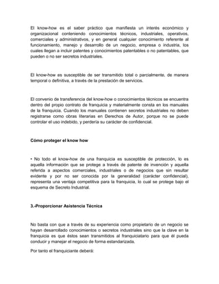 El know-how es el saber práctico que manifiesta un interés económico y
organizacional conteniendo conocimientos técnicos, industriales, operativos,
comerciales y administrativos, y en general cualquier conocimiento referente al
funcionamiento, manejo y desarrollo de un negocio, empresa o industria, los
cuales llegan a incluir patentes y conocimientos patentables o no patentables, que
pueden o no ser secretos industriales.



El know-how es susceptible de ser transmitido total o parcialmente, de manera
temporal o definitiva, a través de la prestación de servicios.



El convenio de transferencia del know-how o conocimientos técnicos se encuentra
dentro del propio contrato de franquicia y materialmente consta en los manuales
de la franquicia. Cuando los manuales contienen secretos industriales no deben
registrarse como obras literarias en Derechos de Autor, porque no se puede
controlar el uso indebido, y perdería su carácter de confidencial.



Cómo proteger el know how



• No todo el know-how de una franquicia es susceptible de protección, lo es
aquella información que se protege a través de patente de invención y aquella
referida a aspectos comerciales, industriales o de negocios que sin resultar
evidente y por no ser conocida por la generalidad (carácter confidencial),
representa una ventaja competitiva para la franquicia, lo cual se protege bajo el
esquema de Secreto Industrial.



3.-Proporcionar Asistencia Técnica



No basta con que a través de su experiencia como propietario de un negocio se
hayan desarrollado conocimientos o secretos industriales sino que la clave en la
franquicia es que éstos sean transmitidos al franquiciatario para que él pueda
conducir y manejar el negocio de forma estandarizada.

Por tanto el franquiciante deberá:
 