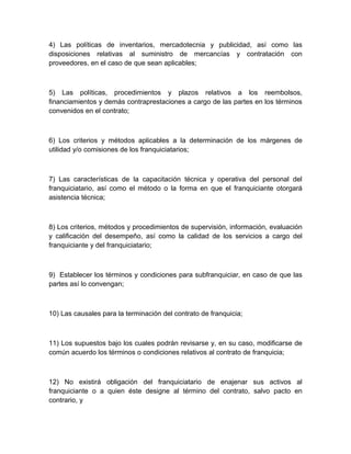 4) Las políticas de inventarios, mercadotecnia y publicidad, así como las
disposiciones relativas al suministro de mercancías y contratación con
proveedores, en el caso de que sean aplicables;



5) Las políticas, procedimientos y plazos relativos a los reembolsos,
financiamientos y demás contraprestaciones a cargo de las partes en los términos
convenidos en el contrato;



6) Los criterios y métodos aplicables a la determinación de los márgenes de
utilidad y/o comisiones de los franquiciatarios;



7) Las características de la capacitación técnica y operativa del personal del
franquiciatario, así como el método o la forma en que el franquiciante otorgará
asistencia técnica;



8) Los criterios, métodos y procedimientos de supervisión, información, evaluación
y calificación del desempeño, así como la calidad de los servicios a cargo del
franquiciante y del franquiciatario;



9) Establecer los términos y condiciones para subfranquiciar, en caso de que las
partes así lo convengan;



10) Las causales para la terminación del contrato de franquicia;



11) Los supuestos bajo los cuales podrán revisarse y, en su caso, modificarse de
común acuerdo los términos o condiciones relativos al contrato de franquicia;



12) No existirá obligación del franquiciatario de enajenar sus activos al
franquiciante o a quien éste designe al término del contrato, salvo pacto en
contrario, y
 
