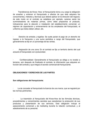 ·     Transferencia de Know- How: el franquiciante toma a su cargo la obligación
de enseñar y entrenar al franquiciado a efectos de que éste adquiera los
conocimientos, métodos y técnicas que deberá aplicar en la dirección del negocio;
de este modo en el contrato se establece por ejemplo, quienes serán los
suministradores de materias primas, cómo debe prepararse el producto,
indicaciones para la elección e instalación del establecimiento comercial, un
régimen de capacitación y entrenamiento de los empleados del franquiciado, el
uniforme que éstos deben utilizar, etc.



·      Derecho de entrada y regalías: Se suele pactar el pago de un derecho de
ingreso a la franquicia y una suma periódica a cargo del franquiciado, que
generalmente se fija en un porcentaje de las ventas.



·      Asignación de una zona: En el contrato se fija un territorio dentro del cual
actuará el franquiciado con exclusividad.



·       Confidencialidad: Generalmente el franquiciado se obliga a no revelar a
terceros, aún después de finalizado el contrato, la información que adquiere en
función del contrato y que integra el secreto comercial del franquiciante.



OBLIGACIONES Y DERECHOS DE LAS PARTES



Son obligaciones del franquiciante:



·     La de conceder al franquiciado la licencia de una marca, que se regulará por
las normas pertinentes.



·        La trasmisión al franquiciado del Know-How de las fórmulas técnicas,
procedimientos y conocimientos secretos que caracterizan la producción de sus
productos y presentación de sus servicios. Esta obligación incluye el
asesoramiento comercial y de marketing durante la relación contractual, y al
adiestramiento de su personal.
 
