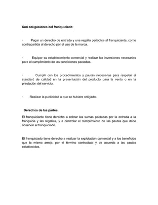 Son obligaciones del franquiciado:



·     Pagar un derecho de entrada y una regalía periódica al franquiciante, como
contrapartida al derecho por el uso de la marca.



·       Equipar su establecimiento comercial y realizar las inversiones necesarias
para el cumplimiento de las condiciones pactadas.



·         Cumplir con los procedimientos y pautas necesarias para respetar el
standard de calidad en la presentación del producto para la venta o en la
prestación del servicio.



·      Realizar la publicidad a que se hubiere obligado.



    Derechos de las partes.

El franquiciante tiene derecho a cobrar las sumas pactadas por la entrada a la
franquicia y las regalías, y a controlar el cumplimiento de las pautas que debe
observar el franquiciado.



El franquiciado tiene derecho a realizar la explotación comercial y a los beneficios
que la misma arroje, por el término contractual y de acuerdo a las pautas
establecidas.
 