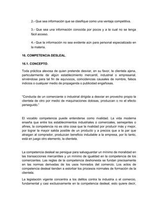 2.- Que sea información que se clasifique como una ventaja competitiva.

      3.- Que sea una información conocida por pocos y a la cual no se tenga
      fácil acceso.

      4.- Que la información no sea evidente aún para personal especializado en
      la materia.

16. COMPETENCIA DESLEAL.

16.1. CONCEPTO.

Toda práctica alevosa de quien pretende desviar, en su favor, la clientela ajena,
particularmente de algún establecimiento mercantil, industrial o empresarial,
sirviéndose para tal fin de equívocos, coincidencias causales de nombre, falsos
indicios o cualquier medio de propaganda o publicidad engañosas.



“Conducta de un comerciante o industrial dirigida a desviar en provecho propio la
clientela de otro por medio de maquinaciones dolosas, produzcan o no el efecto
perseguido.”



El vocablo competencia puede entenderse como rivalidad. La vida moderna
enseña que entre los establecimientos industriales o comerciales, semejantes o
afines, la competencia no es otra cosa que la rivalidad por producir más y mejor,
por lograr la mayor salida posible de un producto y a precios que a la par que
atraigan al comprador, produzcan beneficio indudable a la empresa, por lo tanto,
está en juego otro elemento, la clientela.



La competencia desleal se persigue para salvaguardar un mínimo de moralidad en
las transacciones mercantiles y un mínimo de igualdad en la competencia de los
comerciantes. Las reglas de la competencia deshonesta se fundan precisamente
en las normas derivadas de los usos honrados del comercio. Los actos de
competencia desleal tienden a estorbar los procesos normales de formación de la
clientela.

La legislación vigente concentra a los delitos contra la industria o el comercio,
fundamental y casi exclusivamente en la competencia desleal, esto quiere decir,
 