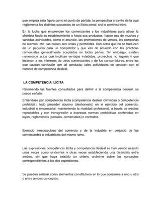 que emplea esta figura como el punto de partida, la perspectiva a través de la cual
reglamenta los distintos supuestos de un ilícito penal, civil o administrativo.

En la lucha que emprenden los comerciantes y los industriales para atraer la
clientela hacia su establecimiento o hacia sus productos, hacen uso de muchas y
variadas actividades, como el anuncio, las promociones de ventas, las campañas
de clientes, etc., las cuales son lícitas y permitidas. Son actos que no se traducen
en un perjuicio para un competidor y que van de acuerdo con las prácticas
comerciales generalmente aceptadas en todas partes. Sin embargo, existen
numerosos actos que implican ventajas indebidas, provechos no legales y que
lesionan a los intereses de otros comerciantes y de los consumidores, entre los
que causan confusión con tal conducta; tales actividades se conocen con el
nombre de competencia desleal.



LA COMPETENCIA ILÍCITA

Retomando las fuentes consultadas para definir a la competencia desleal, se
puede señalar:

Entiéndase por competencia ilícita (competencia desleal criminosa o competencia
prohibida): todo proceder abusivo (deshonesto) en el ejercicio del comercio,
industrial o empresarial, manteniendo la rivalidad profesional, a través de medios
reprobables y con transgresión a expresas normas prohibitivas contenidas en
leyes, reglamentos (penales, comerciales) o contratos.



Ejercicio inescrupuloso del comercio y de la industria en perjuicio de los
comerciantes o industriales del mismo ramo.



Las expresiones competencia ilícita y competencia desleal se han venido usando
unas veces como sinónimos y otras veces estableciendo una distinción entre
ambas, sin que haya existido un criterio unánime sobre los conceptos
correspondientes a las dos expresiones.



Se pueden señalar como elementos constitutivos en lo que concierne a uno u otro
o entre ambos conceptos:
 