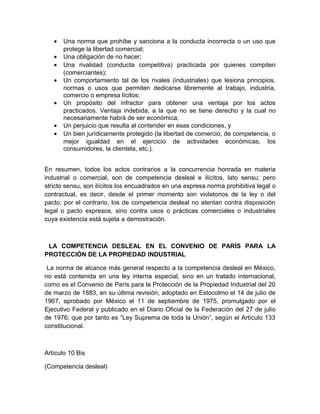 •   Una norma que prohíbe y sanciona a la conducta incorrecta o un uso que
       protege la libertad comercial;
   •   Una obligación de no hacer;
   •   Una rivalidad (conducta competitiva) practicada por quienes compiten
       (comerciantes);
   •   Un comportamiento tal de los rivales (industriales) que lesiona principios,
       normas o usos que permiten dedicarse libremente al trabajo, industria,
       comercio o empresa lícitos;
   •   Un propósito del infractor para obtener una ventaja por los actos
       practicados. Ventaja indebida, a la que no se tiene derecho y la cual no
       necesariamente habrá de ser económica;
   •   Un perjuicio que resulta al contender en esas condiciones, y
   •   Un bien jurídicamente protegido (la libertad de comercio, de competencia, o
       mejor igualdad en el ejercicio de actividades económicas, los
       consumidores, la clientela, etc.).


En resumen, todos los actos contrarios a la concurrencia honrada en materia
industrial o comercial, son de competencia desleal e ilícitos, lato sensu; pero
stricto sensu, son ilícitos los encuadrados en una expresa norma prohibitiva legal o
contractual, es decir, desde el primer momento son violatorios de la ley o del
pacto; por el contrario, los de competencia desleal no atentan contra disposición
legal o pacto expresos, sino contra usos o prácticas comerciales o industriales
cuya existencia está sujeta a demostración.



 LA COMPETENCIA DESLEAL EN EL CONVENIO DE PARÍS PARA LA
PROTECCIÓN DE LA PROPIEDAD INDUSTRIAL

 La norma de alcance más general respecto a la competencia desleal en México,
no está contenida en una ley interna especial, sino en un tratado internacional,
como es el Convenio de París para la Protección de la Propiedad Industrial del 20
de marzo de 1883, en su última revisión, adoptado en Estocolmo el 14 de julio de
1967, aprobado por México el 11 de septiembre de 1975, promulgado por el
Ejecutivo Federal y publicado en el Diario Oficial de la Federación del 27 de julio
de 1976; que por tanto es “Ley Suprema de toda la Unión”, según el Artículo 133
constitucional.



Artículo 10 Bis

(Competencia desleal)
 