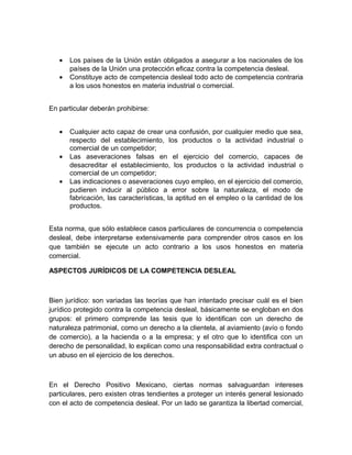•   Los países de la Unión están obligados a asegurar a los nacionales de los
       países de la Unión una protección eficaz contra la competencia desleal.
   •   Constituye acto de competencia desleal todo acto de competencia contraria
       a los usos honestos en materia industrial o comercial.


En particular deberán prohibirse:


   •   Cualquier acto capaz de crear una confusión, por cualquier medio que sea,
       respecto del establecimiento, los productos o la actividad industrial o
       comercial de un competidor;
   •   Las aseveraciones falsas en el ejercicio del comercio, capaces de
       desacreditar el establecimiento, los productos o la actividad industrial o
       comercial de un competidor;
   •   Las indicaciones o aseveraciones cuyo empleo, en el ejercicio del comercio,
       pudieren inducir al público a error sobre la naturaleza, el modo de
       fabricación, las características, la aptitud en el empleo o la cantidad de los
       productos.


Esta norma, que sólo establece casos particulares de concurrencia o competencia
desleal, debe interpretarse extensivamente para comprender otros casos en los
que también se ejecute un acto contrario a los usos honestos en materia
comercial.

ASPECTOS JURÍDICOS DE LA COMPETENCIA DESLEAL



Bien jurídico: son variadas las teorías que han intentado precisar cuál es el bien
jurídico protegido contra la competencia desleal, básicamente se engloban en dos
grupos: el primero comprende las tesis que lo identifican con un derecho de
naturaleza patrimonial, como un derecho a la clientela, al aviamiento (avío o fondo
de comercio), a la hacienda o a la empresa; y el otro que lo identifica con un
derecho de personalidad, lo explican como una responsabilidad extra contractual o
un abuso en el ejercicio de los derechos.



En el Derecho Positivo Mexicano, ciertas normas salvaguardan intereses
particulares, pero existen otras tendientes a proteger un interés general lesionado
con el acto de competencia desleal. Por un lado se garantiza la libertad comercial,
 