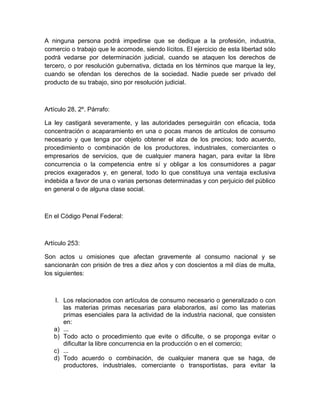 A ninguna persona podrá impedirse que se dedique a la profesión, industria,
comercio o trabajo que le acomode, siendo lícitos. El ejercicio de esta libertad sólo
podrá vedarse por determinación judicial, cuando se ataquen los derechos de
tercero, o por resolución gubernativa, dictada en los términos que marque la ley,
cuando se ofendan los derechos de la sociedad. Nadie puede ser privado del
producto de su trabajo, sino por resolución judicial.



Artículo 28, 2º. Párrafo:

La ley castigará severamente, y las autoridades perseguirán con eficacia, toda
concentración o acaparamiento en una o pocas manos de artículos de consumo
necesario y que tenga por objeto obtener el alza de los precios; todo acuerdo,
procedimiento o combinación de los productores, industriales, comerciantes o
empresarios de servicios, que de cualquier manera hagan, para evitar la libre
concurrencia o la competencia entre sí y obligar a los consumidores a pagar
precios exagerados y, en general, todo lo que constituya una ventaja exclusiva
indebida a favor de una o varias personas determinadas y con perjuicio del público
en general o de alguna clase social.



En el Código Penal Federal:



Artículo 253:

Son actos u omisiones que afectan gravemente al consumo nacional y se
sancionarán con prisión de tres a diez años y con doscientos a mil días de multa,
los siguientes:



   I. Los relacionados con artículos de consumo necesario o generalizado o con
      las materias primas necesarias para elaborarlos, así como las materias
      primas esenciales para la actividad de la industria nacional, que consisten
      en:
   a) ...
   b) Todo acto o procedimiento que evite o dificulte, o se proponga evitar o
      dificultar la libre concurrencia en la producción o en el comercio;
   c) ...
   d) Todo acuerdo o combinación, de cualquier manera que se haga, de
      productores, industriales, comerciante o transportistas, para evitar la
 