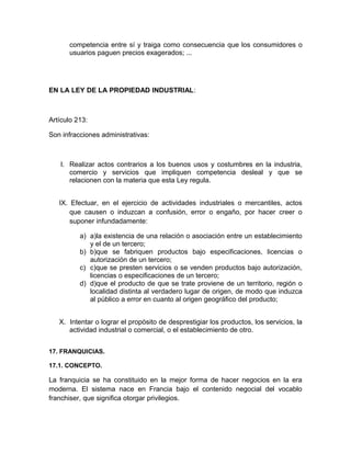 competencia entre sí y traiga como consecuencia que los consumidores o
      usuarios paguen precios exagerados; ...




EN LA LEY DE LA PROPIEDAD INDUSTRIAL:



Artículo 213:

Son infracciones administrativas:



   I. Realizar actos contrarios a los buenos usos y costumbres en la industria,
      comercio y servicios que impliquen competencia desleal y que se
      relacionen con la materia que esta Ley regula.


   IX. Efectuar, en el ejercicio de actividades industriales o mercantiles, actos
       que causen o induzcan a confusión, error o engaño, por hacer creer o
       suponer infundadamente:

          a) a)la existencia de una relación o asociación entre un establecimiento
             y el de un tercero;
          b) b)que se fabriquen productos bajo especificaciones, licencias o
             autorización de un tercero;
          c) c)que se presten servicios o se venden productos bajo autorización,
             licencias o especificaciones de un tercero;
          d) d)que el producto de que se trate proviene de un territorio, región o
             localidad distinta al verdadero lugar de origen, de modo que induzca
             al público a error en cuanto al origen geográfico del producto;


   X. Intentar o lograr el propósito de desprestigiar los productos, los servicios, la
      actividad industrial o comercial, o el establecimiento de otro.


17. FRANQUICIAS.

17.1. CONCEPTO.

La franquicia se ha constituido en la mejor forma de hacer negocios en la era
moderna. El sistema nace en Francia bajo el contenido negocial del vocablo
franchiser, que significa otorgar privilegios.
 