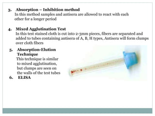 3. Absorption – Inhibition method
In this method samples and antisera are allowed to react with each
other for a longer period
4. Mixed Agglutination Test
In this test stained cloth is cut into 2-3mm pieces, fibers are separated and
added to tubes containing antisera of A, B, H types, Antisera will form clumps
over cloth fibers
5. Absorption-Elution
Technique
This technique is similar
to mixed agglutination,
but clumps are seen on
the walls of the test tubes
6. ELISA
 