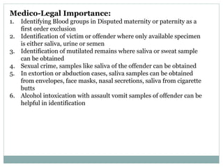 Medico-Legal Importance:
1. Identifying Blood groups in Disputed maternity or paternity as a
first order exclusion
2. Identification of victim or offender where only available specimen
is either saliva, urine or semen
3. Identification of mutilated remains where saliva or sweat sample
can be obtained
4. Sexual crime, samples like saliva of the offender can be obtained
5. In extortion or abduction cases, saliva samples can be obtained
from envelopes, face masks, nasal secretions, saliva from cigarette
butts
6. Alcohol intoxication with assault vomit samples of offender can be
helpful in identification
 