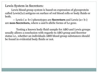 Lewis System in Secretors:
Lewis blood group system is based on expression of glycoprotein
called Lewis(Le) antigens on surface of red blood cells or body fluids or
both.
-- Lewis ( a- b+) phenotypes are Secretors and Lewis (a+ b-)
are non-Secretors, where a and b allelic forms of Le gene.
Testing a known body fluid sample for ABO and Lewis groups
usually allows a conclusion with regards to ABO group and Secretor
status i.e., whether an individuals ABH blood group substances should
be found in evidential body fluids or not.
 