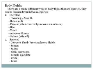 Body Fluids:
There are a many different types of body fluids that are secreted, they
can be broken down in two categories:
1. Excreted
- Sweat e.g., Assault,
- Breast milk
- Faeces ( often covered by mucous membrane)
- Bile
- Vomit
- Aqueous Humor
- Sebum (skin oil)
2. Secreted
- Cowper’s Fluid (Pre-ejaculatory Fluid)
- Semen
- Saliva
- Nasal secretions
- Female Ejaculate
- Urine
- Tears
 