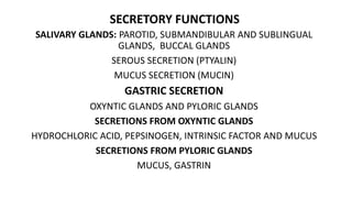 SECRETORY FUNCTIONS
SALIVARY GLANDS: PAROTID, SUBMANDIBULAR AND SUBLINGUAL
GLANDS, BUCCAL GLANDS
SEROUS SECRETION (PTYALIN)
MUCUS SECRETION (MUCIN)
GASTRIC SECRETION
OXYNTIC GLANDS AND PYLORIC GLANDS
SECRETIONS FROM OXYNTIC GLANDS
HYDROCHLORIC ACID, PEPSINOGEN, INTRINSIC FACTOR AND MUCUS
SECRETIONS FROM PYLORIC GLANDS
MUCUS, GASTRIN
 