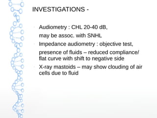 INVESTIGATIONS –

Audiometry : CHL 20-40 dB,
may be assoc. with SNHL

–

Impedance audiometry : objective test,
presence of fluids – reduced compliance/
flat curve with shift to negative side

–

X-ray mastoids – may show clouding of air
cells due to fluid

 