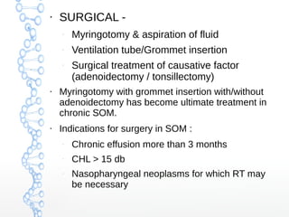 ●

SURGICAL –

Myringotomy & aspiration of fluid

–

Ventilation tube/Grommet insertion

–

●

●

Surgical treatment of causative factor
(adenoidectomy / tonsillectomy)

Myringotomy with grommet insertion with/without
adenoidectomy has become ultimate treatment in
chronic SOM.
Indications for surgery in SOM :
–

Chronic effusion more than 3 months

–

CHL > 15 db

–

Nasopharyngeal neoplasms for which RT may
be necessary

 